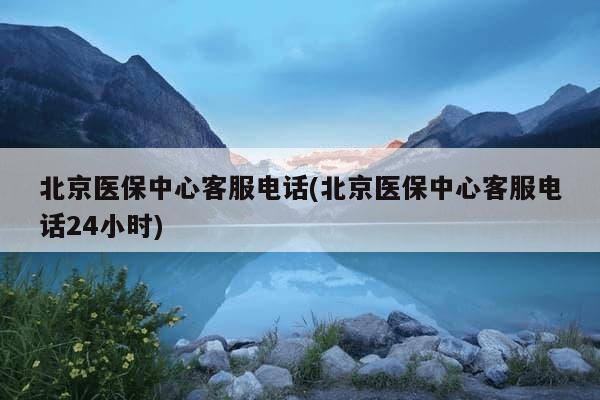 北京医保中心客服电话(北京医保中心客服电话24小时)